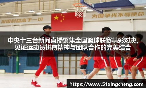 中央十三台新闻直播聚焦全国篮球联赛精彩对决，见证运动员拼搏精神与团队合作的完美结合