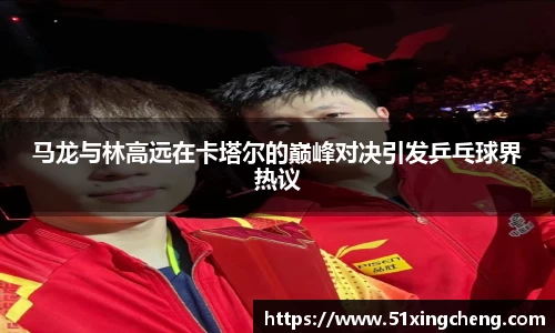 马龙与林高远在卡塔尔的巅峰对决引发乒乓球界热议