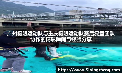 广州极限运动队与重庆极限运动队赛后复盘团队协作的精彩瞬间与经验分享